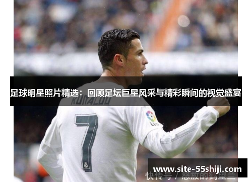 足球明星照片精选：回顾足坛巨星风采与精彩瞬间的视觉盛宴