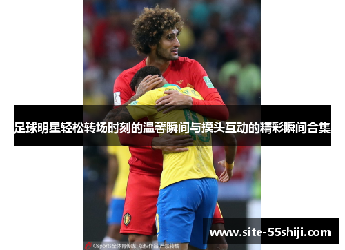 足球明星轻松转场时刻的温馨瞬间与摸头互动的精彩瞬间合集