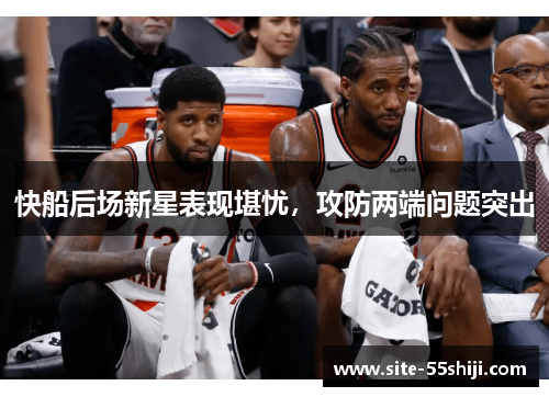 快船后场新星表现堪忧，攻防两端问题突出