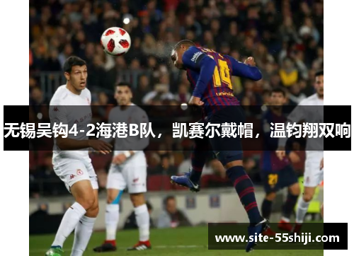 无锡吴钩4-2海港B队，凯赛尔戴帽，温钧翔双响
